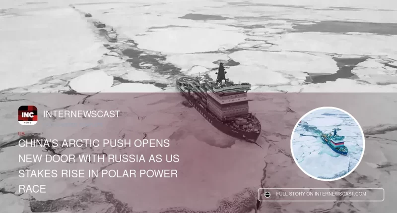 China’s Arctic Push Opens New Door With Russia as US Stakes Rise in Polar Power Race - Internewscast Journal